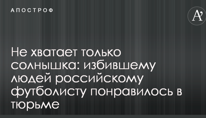 Не хватает только солнышка: избившему людей российскому футболисту понравилось в тюрьме