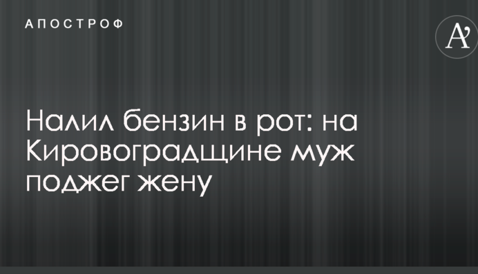 Налив бензин у рот: на Кіровоградщині чоловік підпалив дружину