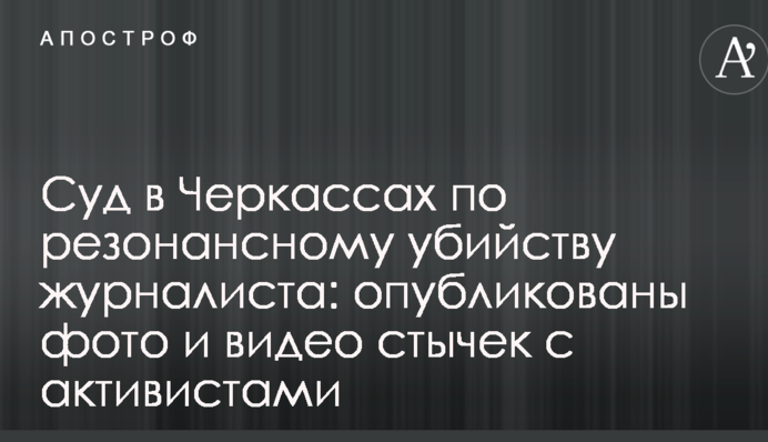 Суд в Черкассах по резонансному убийству журналиста: опубликованы фото и видео стычек с активистами