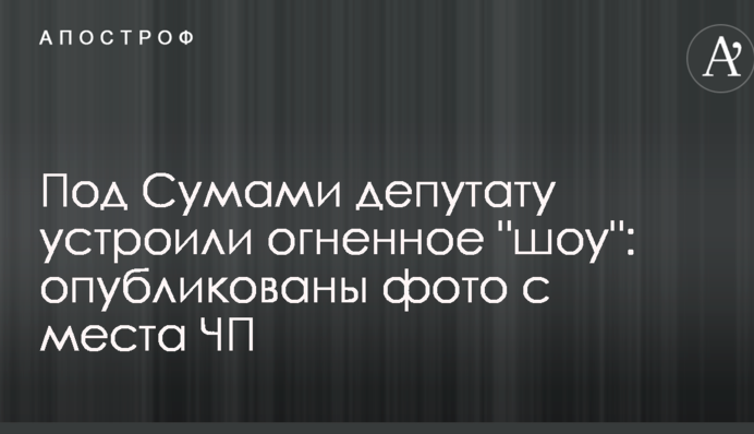 Под Сумами депутату устроили огненное 