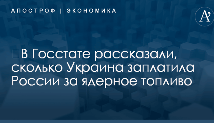 ​В Госстате рассказали, сколько Украина заплатила России за ядерное топливо