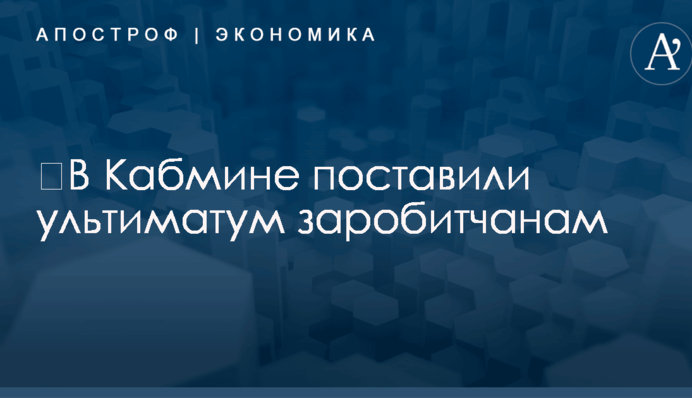 ​В Кабмине поставили ультиматум заробитчанам