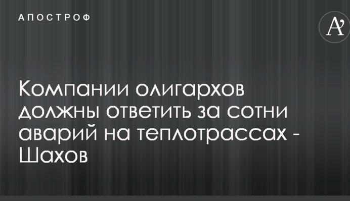 Компанії олігархів повинні нести кримінальну відповідальність за зруйновані теплотраси - Шахов