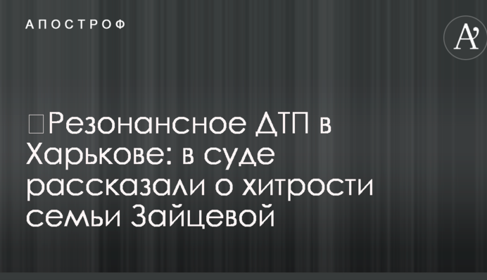 ​Резонансна ДТП у Харкові: у суді розповіли про хитрощі сім'ї Зайцевої