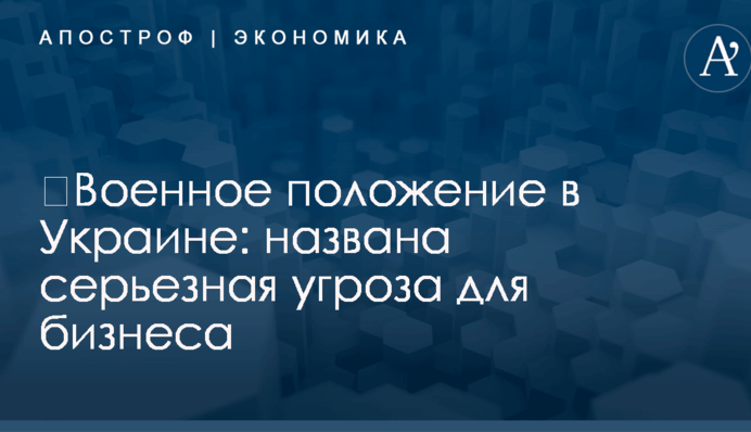 ​Военное положение в Украине: названа серьезная угроза для бизнеса