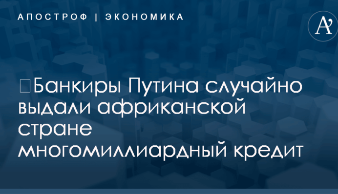 ​Банкиры Путина случайно выдали африканской стране многомиллиардный кредит