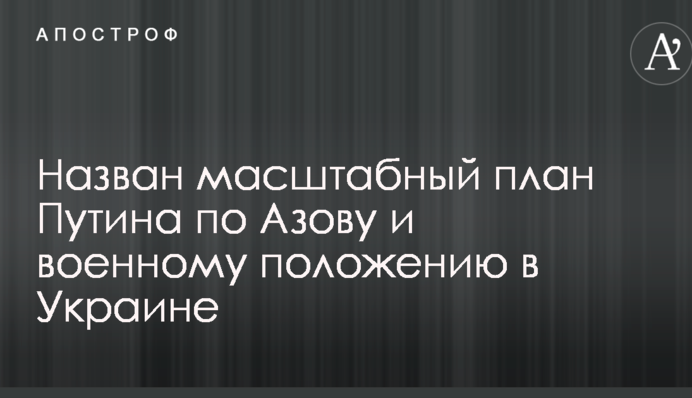 Названо масштабний план Путіна по Азову і військовому стану в Україні