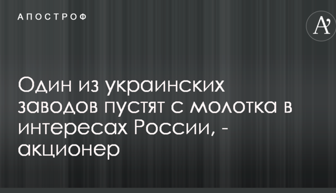 Один из украинских заводов пустят с молотка в интересах России, - акционер