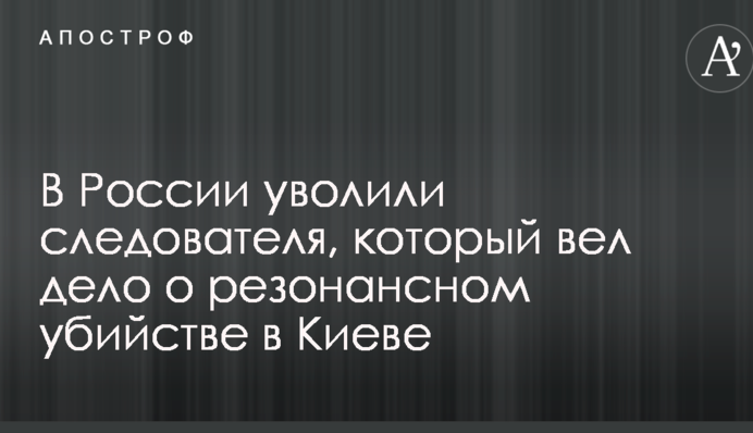 В России уволили следователя, который вел дело о резонансном убийстве в Киеве