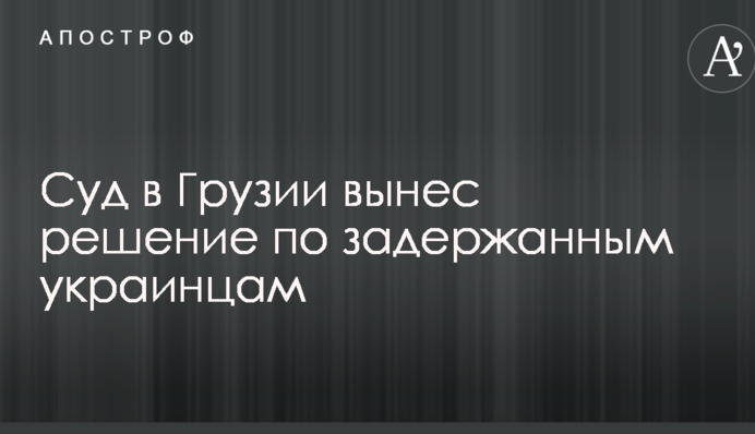 Суд в Грузии вынес решение по задержанным украинцам