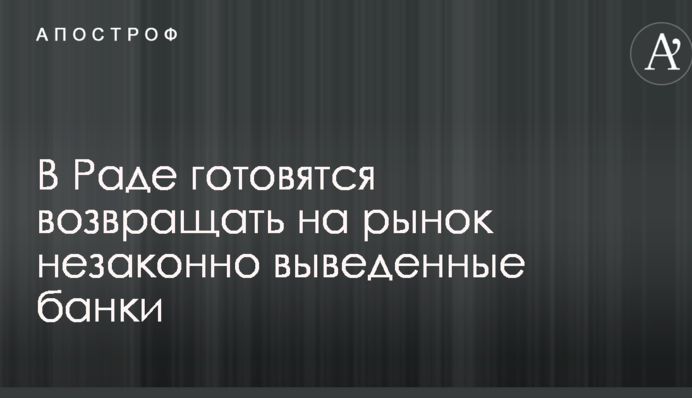 В Раде готовятся возвращать на рынок незаконно выведенные банки