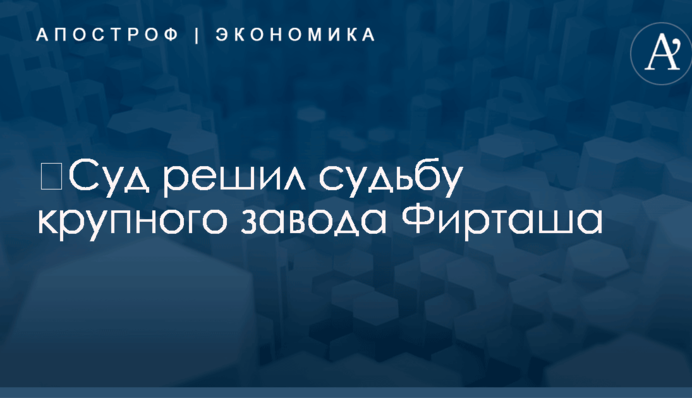 ​Суд решил судьбу крупного завода Фирташа