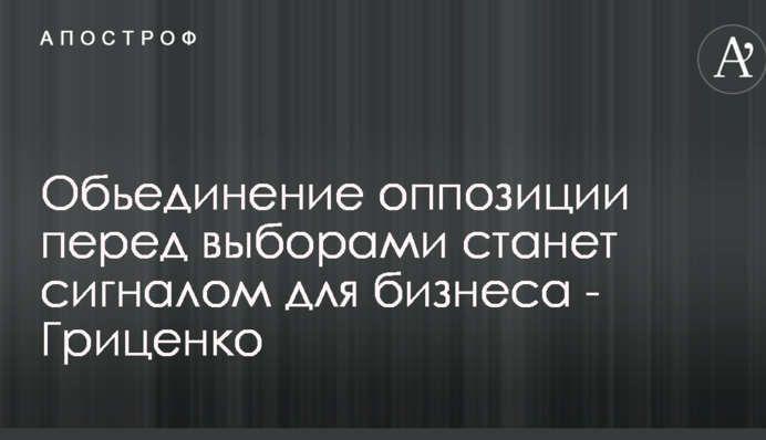Обьединение оппозиции перед выборами станет сигналом для бизнеса - Гриценко