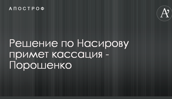 Рішення по Насирова ухвалить касація - Порошенко