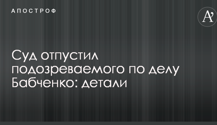 Суд отпустил подозреваемого по делу Бабченко: детали