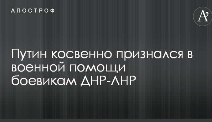 Путін побічно зізнався у військовій допомозі бойовикам ДНР-ЛНР