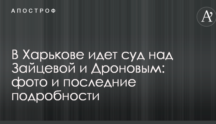 В Харькове идет суд над Зайцевой и Дроновым: фото и последние подробности