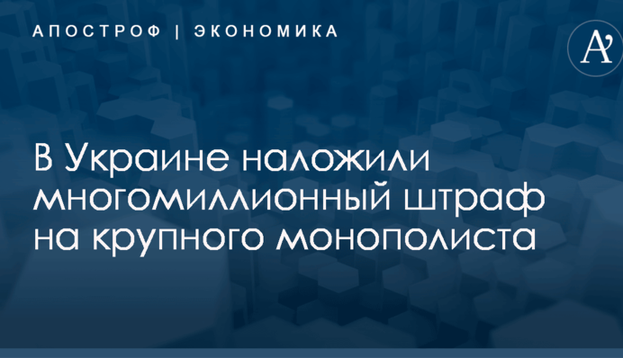 В Украине наложили многомиллионный штраф на крупного монополиста