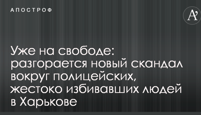 Вже на волі: розгорається новий скандал навколо поліцейських, які жорстоко били людей в Харкові