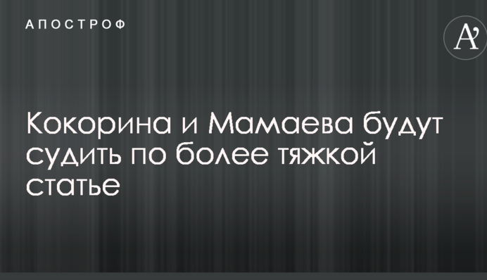 Кокоріна і Мамаєва судитимуть за більш тяжкою статтею