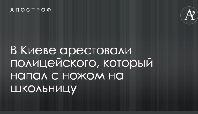 У Києві заарештували поліцейського, який напав з ножем на школярку