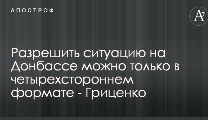Разрешить ситуацию на Донбассе можно только в четырехстороннем формате - Гриценко