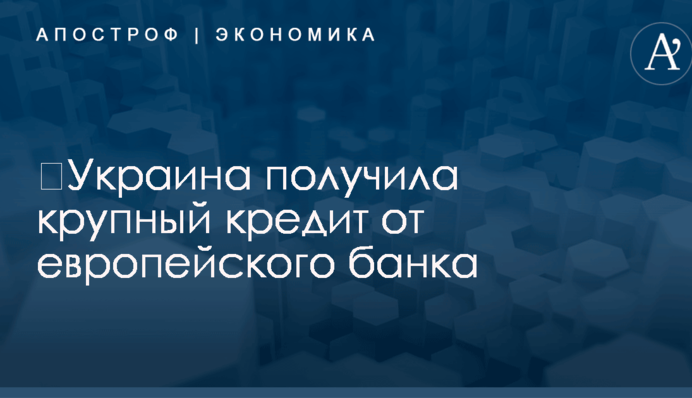 ​Украина получила крупный кредит от европейского банка