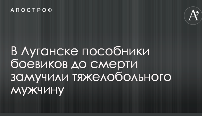 У Луганську спільники бойовиків до смерті закатували тяжкохворого чоловіка