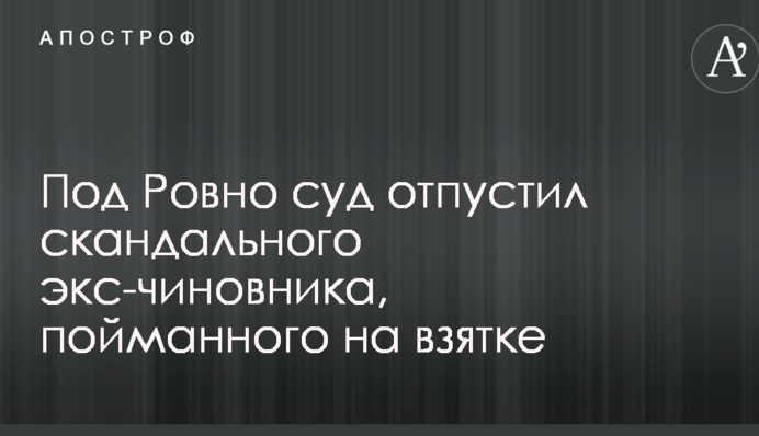 Под Ровно суд отпустил скандального экс-чиновника, пойманного на взятке