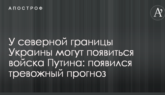 У северной границы Украины могут появиться войска Путина: появился тревожный прогноз