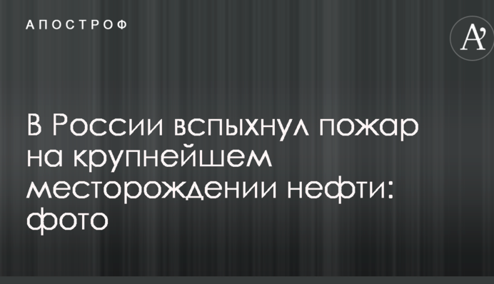 В России вспыхнул пожар на крупнейшем месторождении нефти: фото