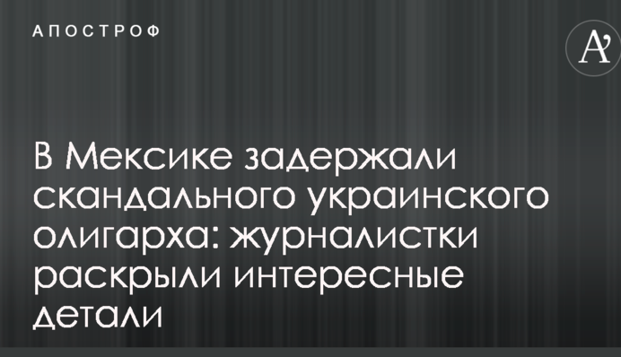 В Мексике задержали скандального украинского олигарха: журналистки раскрыли интересные детали