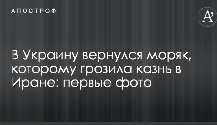 В Украину вернулся моряк, которому грозила казнь в Иране: первые фото