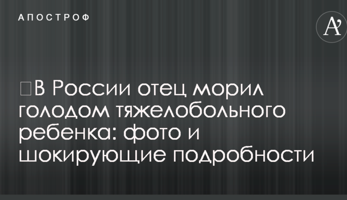 ​В России отец морил голодом тяжелобольного ребенка: фото и шокирующие подробности