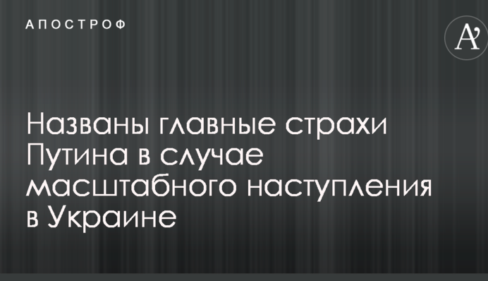 Названы главные страхи Путина в случае масштабного наступления в Украине