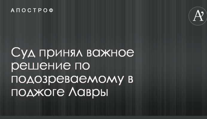 Суд прийняв важливе рішення по підозрюваному в підпалі Лаври