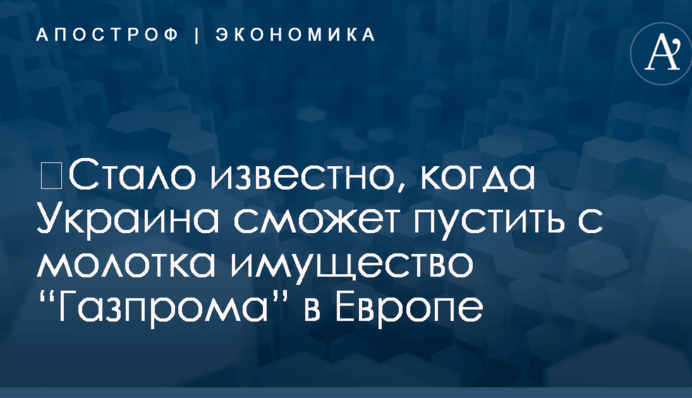 ​Стало известно, когда Украина сможет пустить с молотка имущество “Газпрома” в Европе