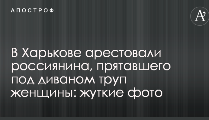 В Харькове арестовали россиянина, прятавшего под диваном труп женщины: жуткие фото