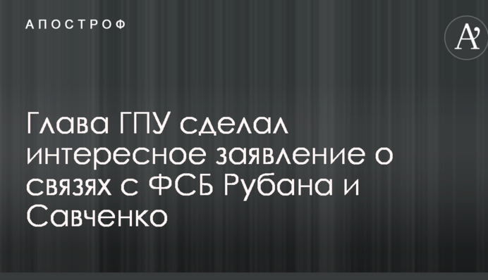 Глава ГПУ сделал интересное заявление о связях с ФСБ Рубана и Савченко