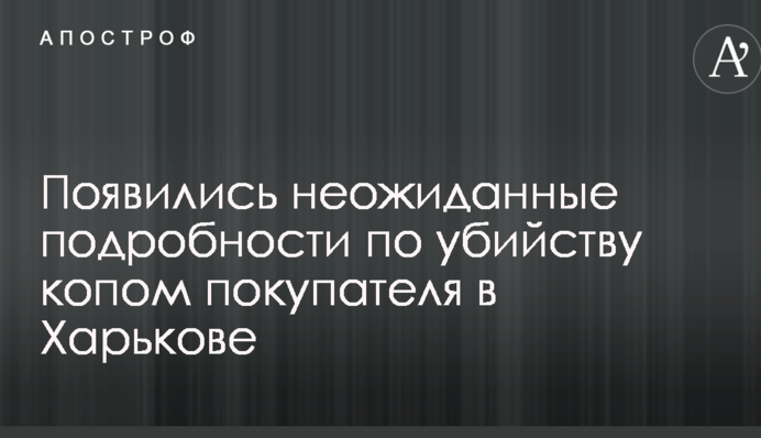 Появились неожиданные подробности по убийству копом покупателя в Харькове