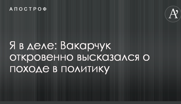 Я в деле: Вакарчук откровенно высказался о походе в политику