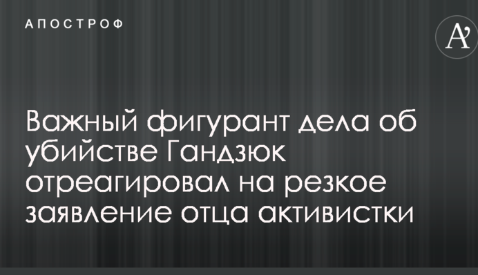 Важный фигурант дела об убийстве Гандзюк отреагировал на резкое заявление отца активистки
