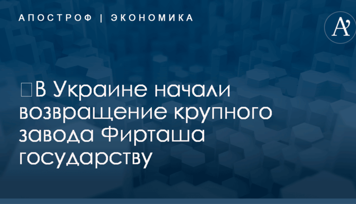 ​В Украине начали возвращение крупного завода Фирташа государству
