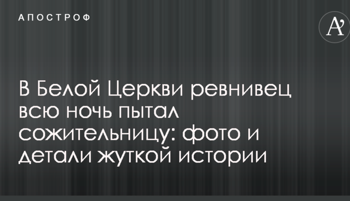 В Белой Церкви ревнивец всю ночь пытал сожительницу: фото и детали жуткой истории