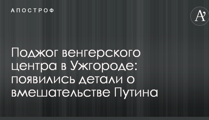 Поджог венгерского центра в Ужгороде: появились детали о вмешательстве Путина