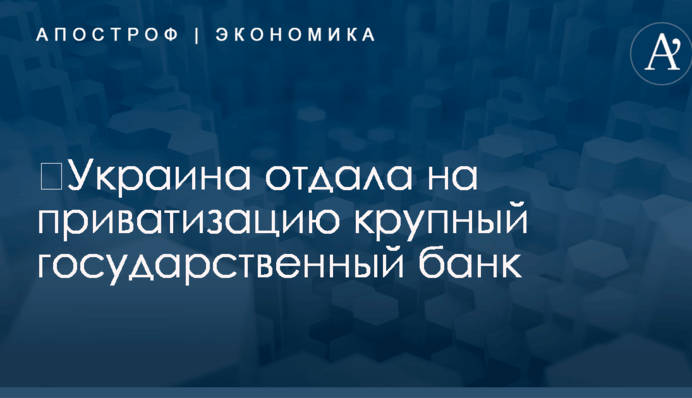​Украина отдала на приватизацию крупный государственный банк