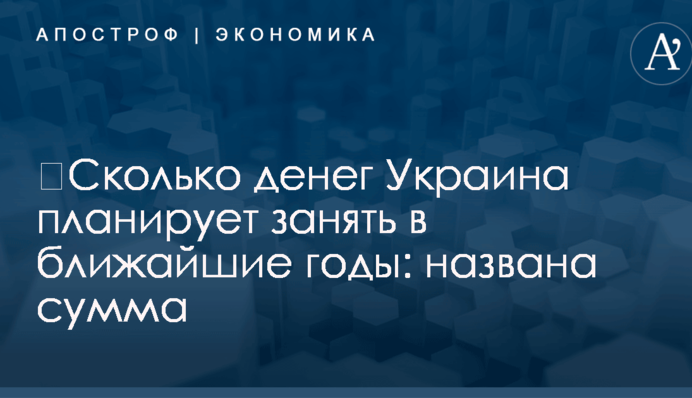 ​Сколько денег Украина планирует занять в ближайшие годы: названа сумма