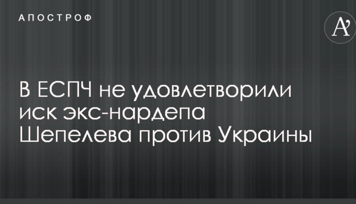 В ЕСПЧ не удовлетворили иск экс-нардепа Шепелева против Украины