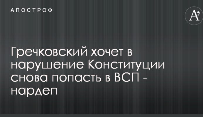 Гречковский хочет в нарушение Конституции снова попасть в ВСП - нардеп