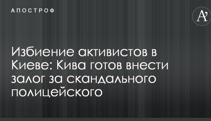 Избиение активистов в Киеве: Кива готов внести залог за скандального полицейского